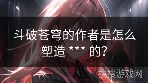 斗破苍穹的作者是怎么塑造 *** 的？