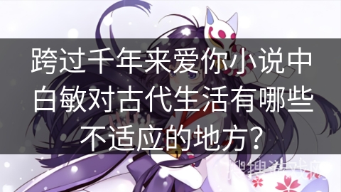 跨过千年来爱你小说中白敏对古代生活有哪些不适应的地方? 跨过千年来爱你小说中白敏对古代生活有哪些不适应的地方?