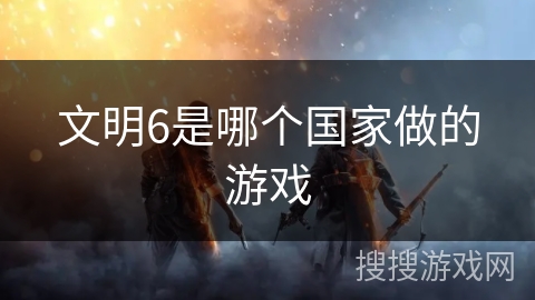 文明6是哪个国家做的游戏 文明6是哪个国家做的游戏