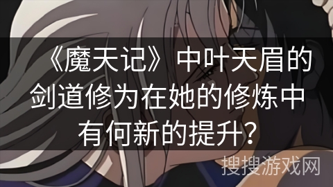 《魔天记》中叶天眉的剑道修为在她的修炼中有何新的提升？