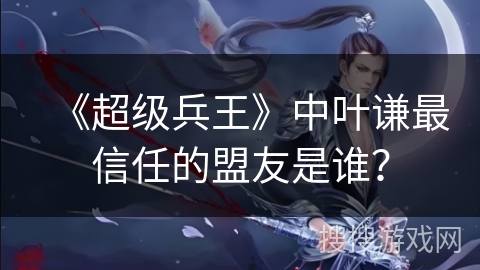 《超级兵王》中叶谦最信任的盟友是谁？