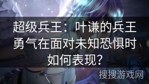 超级兵王：叶谦的兵王勇气在面对未知恐惧时如何表现？