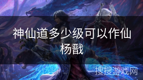 神仙道多少级可以作仙杨戬 神仙道多少级可以作仙杨戬