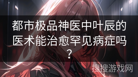 都市极品神医中叶辰的医术能治愈罕见病症吗？