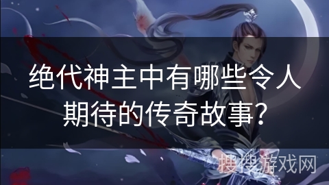 绝代神主中有哪些令人期待的传奇故事？