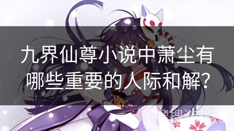 九界仙尊小说中萧尘有哪些重要的人际和解？