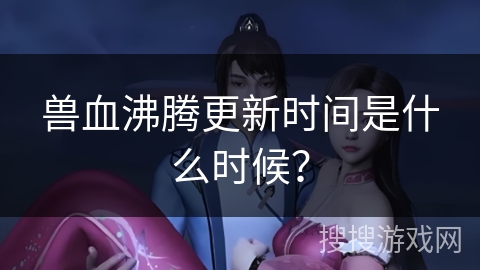兽血沸腾更新时间是什么时候？
