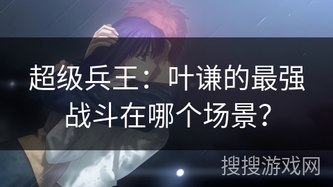 超级兵王：叶谦的最强战斗在哪个场景？