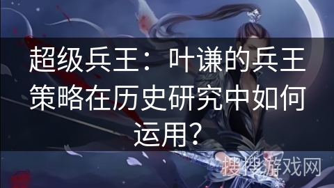 超级兵王：叶谦的兵王策略在历史研究中如何运用？