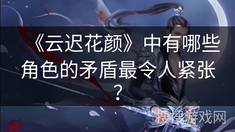 《云迟花颜》中有哪些角色的矛盾最令人紧张？