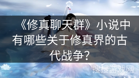 《修真聊天群》小说中有哪些关于修真界的古代战争？