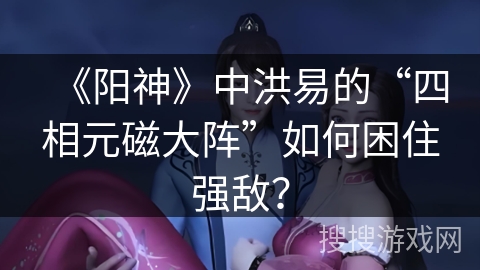 《阳神》中洪易的“四相元磁大阵”如何困住强敌？