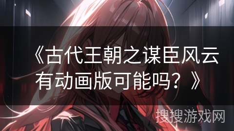 《古代王朝之谋臣风云有动画版可能吗？》