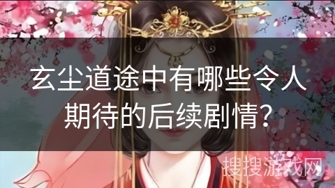 玄尘道途中有哪些令人期待的后续剧情？