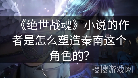 《绝世战魂》小说的作者是怎么塑造秦南这个角色的？