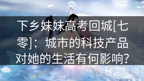 下乡妹妹高考回城[七零]：城市的科技产品对她的生活有何影响？