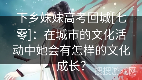 下乡妹妹高考回城[七零]：在城市的文化活动中她会有怎样的文化成长？