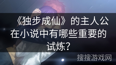 《独步成仙》的主人公在小说中有哪些重要的试炼？
