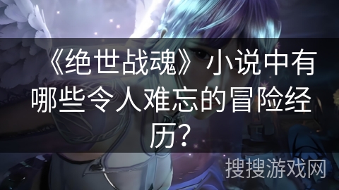 《绝世战魂》小说中有哪些令人难忘的冒险经历？