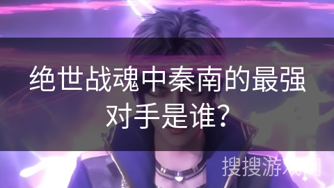 绝世战魂中秦南的最强对手是谁？