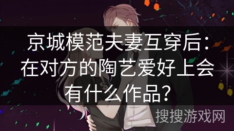 京城模范夫妻互穿后：在对方的陶艺爱好上会有什么作品？