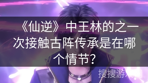 《仙逆》中王林的之一次接触古阵传承是在哪个情节？