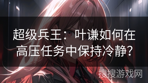 超级兵王：叶谦如何在高压任务中保持冷静？