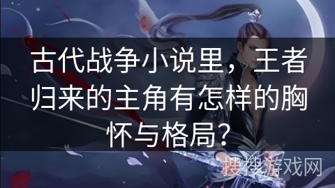 古代战争小说里，王者归来的主角有怎样的胸怀与格局？