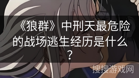 《狼群》中刑天最危险的战场逃生经历是什么？