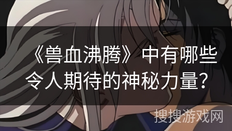 《兽血沸腾》中有哪些令人期待的神秘力量？