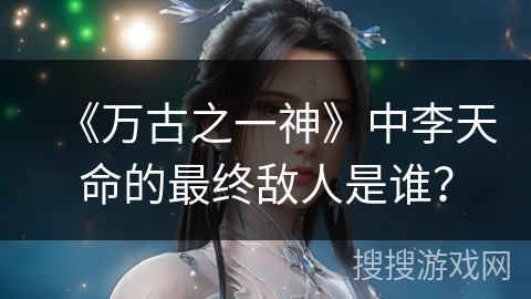 《万古之一神》中李天命的最终敌人是谁？