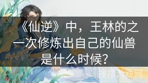 《仙逆》中，王林的之一次修炼出自己的仙兽是什么时候？