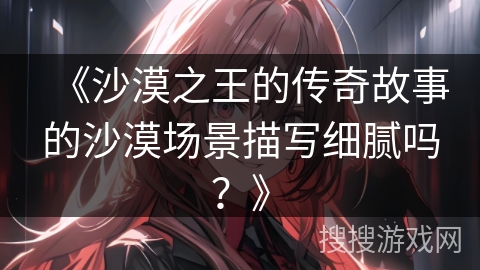 《沙漠之王的传奇故事的沙漠场景描写细腻吗？》