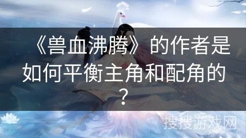 《兽血沸腾》的作者是如何平衡主角和配角的？