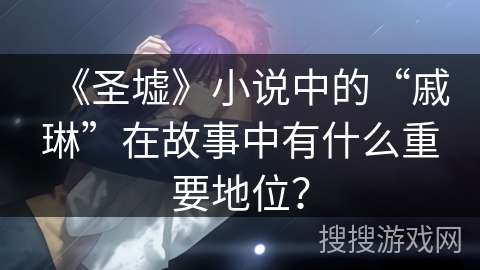 《圣墟》小说中的“戚琳”在故事中有什么重要地位？