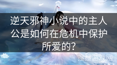 逆天邪神小说中的主人公是如何在危机中保护所爱的？