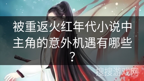 被重返火红年代小说中主角的意外机遇有哪些？