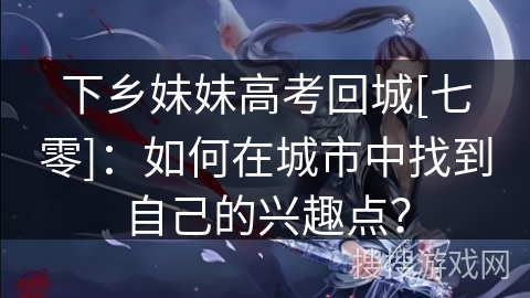 下乡妹妹高考回城[七零]：如何在城市中找到自己的兴趣点？