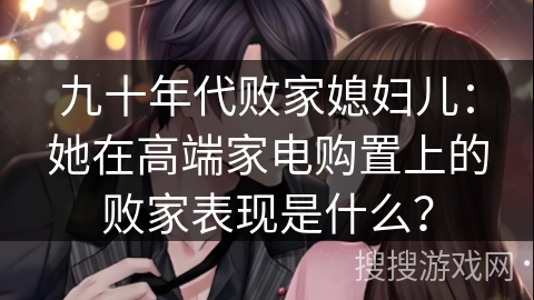 九十年代败家媳妇儿：她在高端家电购置上的败家表现是什么？