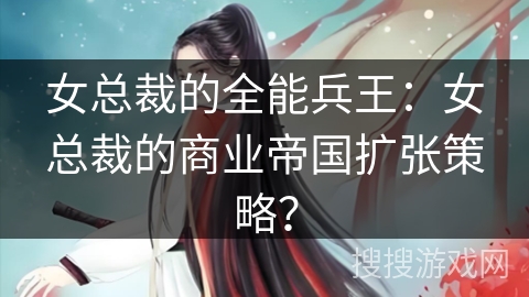 女总裁的全能兵王：女总裁的商业帝国扩张策略？
