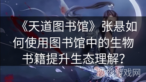 《天道图书馆》张悬如何使用图书馆中的生物书籍提升生态理解？