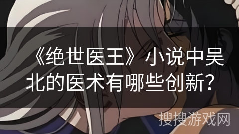 《绝世医王》小说中吴北的医术有哪些创新？