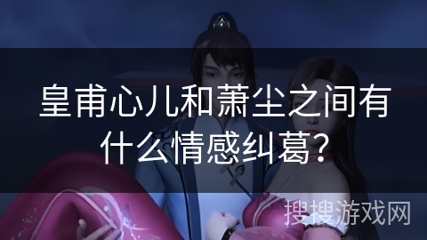 皇甫心儿和萧尘之间有什么情感纠葛？