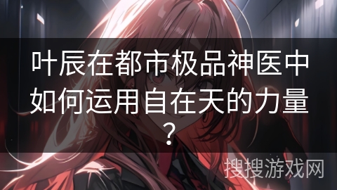 叶辰在都市极品神医中如何运用自在天的力量？