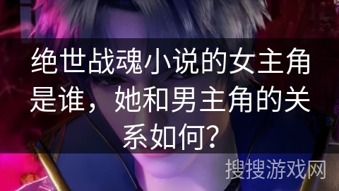 绝世战魂小说的女主角是谁，她和男主角的关系如何？