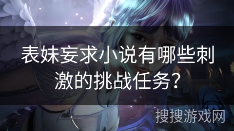 表妹妄求小说有哪些刺激的挑战任务? 表妹妄求小说有哪些刺激的挑战任务?