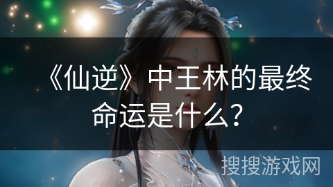 《仙逆》中王林的最终命运是什么？