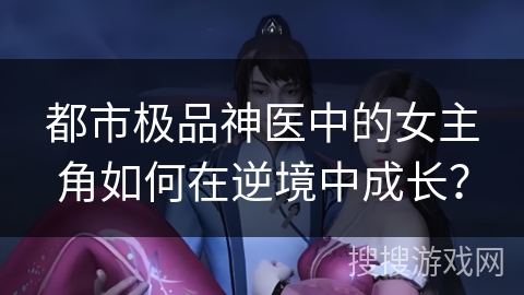 都市极品神医中的女主角如何在逆境中成长？