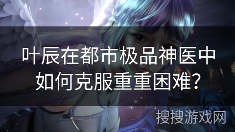 叶辰在都市极品神医中如何克服重重困难？