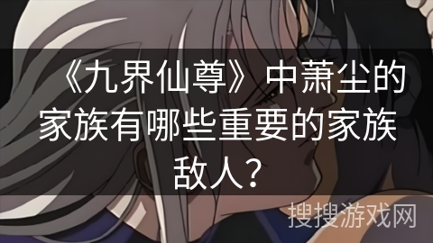 《九界仙尊》中萧尘的家族有哪些重要的家族敌人？